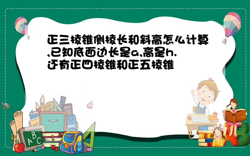 正三棱锥侧棱长和斜高怎么计算,已知底面边长是a,高是h.还有正四棱锥和正五棱锥