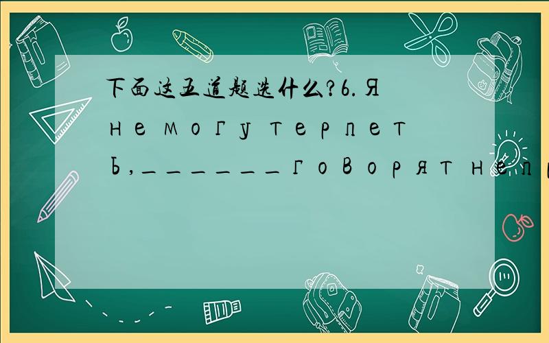 下面这五道题选什么?6.Я не могу терпеть,______говорят неправду.А.что Б