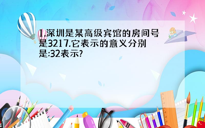 1.深圳是某高级宾馆的房间号是3217.它表示的意义分别是:32表示?