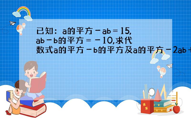 已知：a的平方－ab＝15,ab－b的平方＝－10,求代数式a的平方－b的平方及a的平方－2ab＋b的平方的值