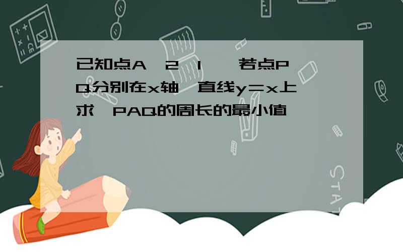 已知点A﹙2,1﹚,若点P,Q分别在x轴、直线y＝x上,求△PAQ的周长的最小值