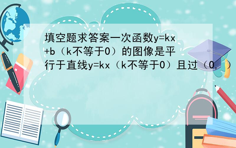 填空题求答案一次函数y=kx+b（k不等于0）的图像是平行于直线y=kx（k不等于0）且过（0, ）的一条直线