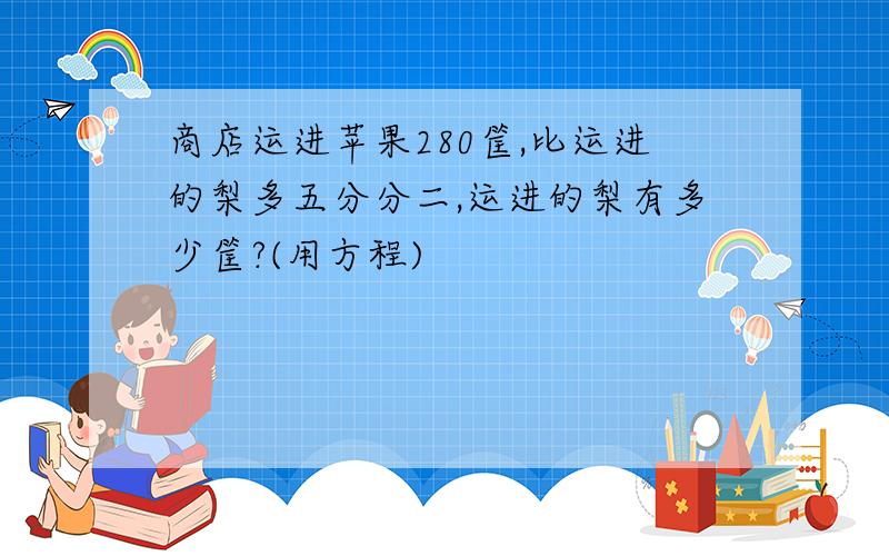 商店运进苹果280筐,比运进的梨多五分分二,运进的梨有多少筐?(用方程)