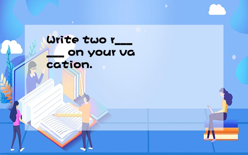 Write two r______ on your vacation.