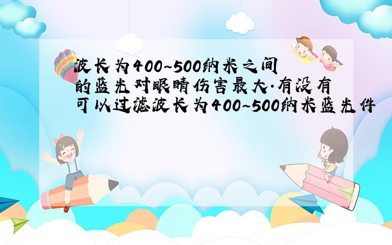 波长为400~500纳米之间的蓝光对眼睛伤害最大.有没有可以过滤波长为400~500纳米蓝光件