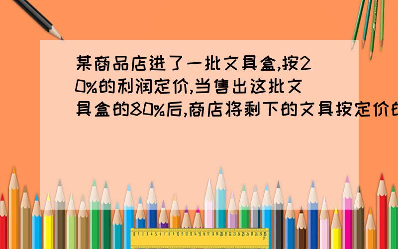 某商品店进了一批文具盒,按20%的利润定价,当售出这批文具盒的80%后,商店将剩下的文具按定价的一般出售