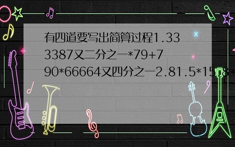 有四道要写出简算过程1.333387又二分之一*79+790*66664又四分之一2.81.5*15.8+81.5*51