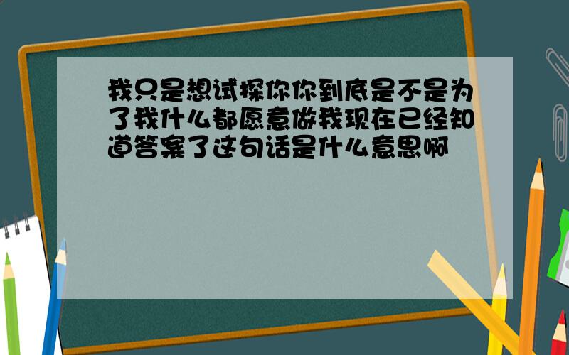 我只是想试探你你到底是不是为了我什么都愿意做我现在已经知道答案了这句话是什么意思啊