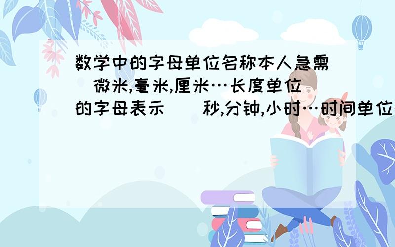 数学中的字母单位名称本人急需（微米,毫米,厘米…长度单位的字母表示）（秒,分钟,小时…时间单位的字母表示）（克,千克,吨