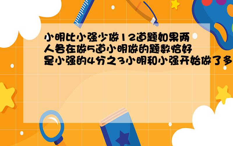 小明比小强少做12道题如果两人各在做5道小明做的题数恰好是小强的4分之3小明和小强开始做了多少道题