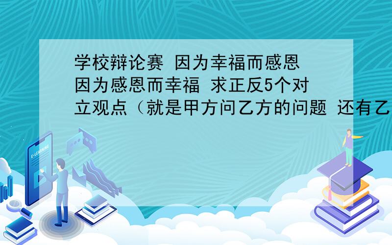 学校辩论赛 因为幸福而感恩 因为感恩而幸福 求正反5个对立观点（就是甲方问乙方的问题 还有乙方问甲方） 急