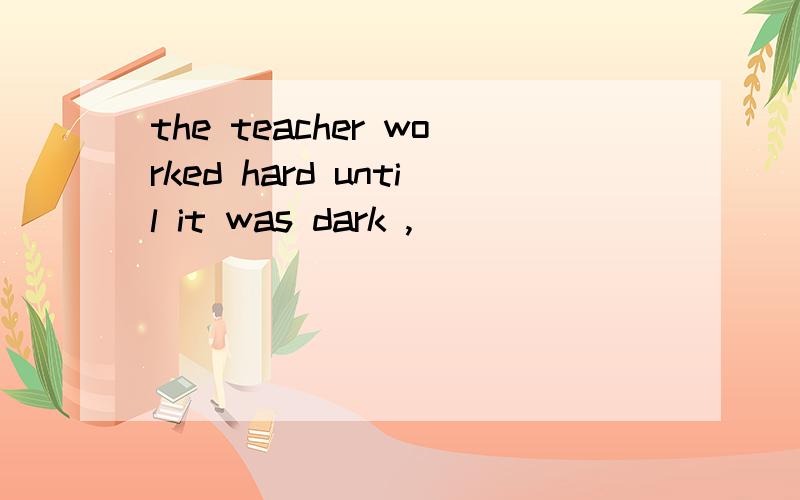 the teacher worked hard until it was dark ,