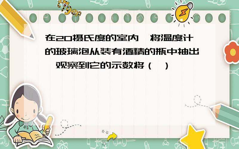 在20摄氏度的室内,将温度计的玻璃泡从装有酒精的瓶中抽出,观察到它的示数将（ ）