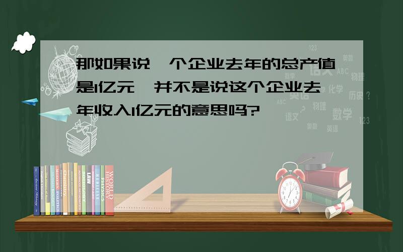 那如果说一个企业去年的总产值是1亿元,并不是说这个企业去年收入1亿元的意思吗?