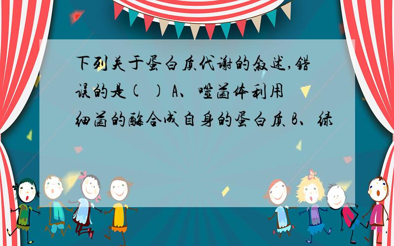 下列关于蛋白质代谢的叙述,错误的是( ) A、噬菌体利用细菌的酶合成自身的蛋白质 B、绿