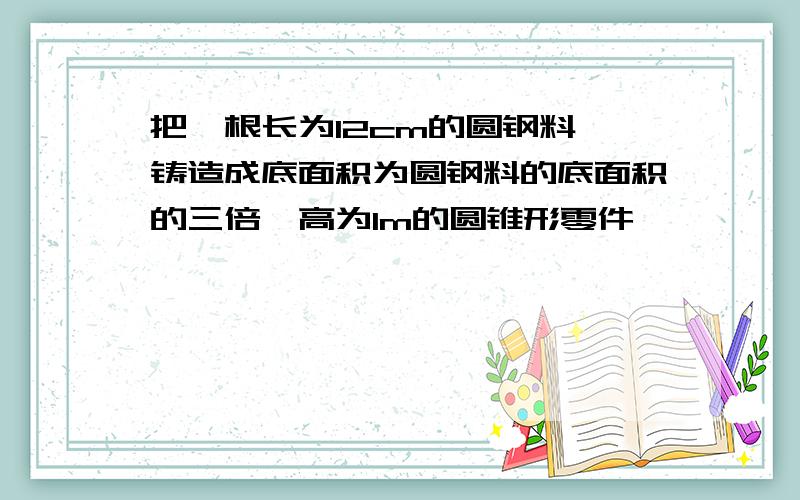 把一根长为12cm的圆钢料,铸造成底面积为圆钢料的底面积的三倍、高为1m的圆锥形零件,