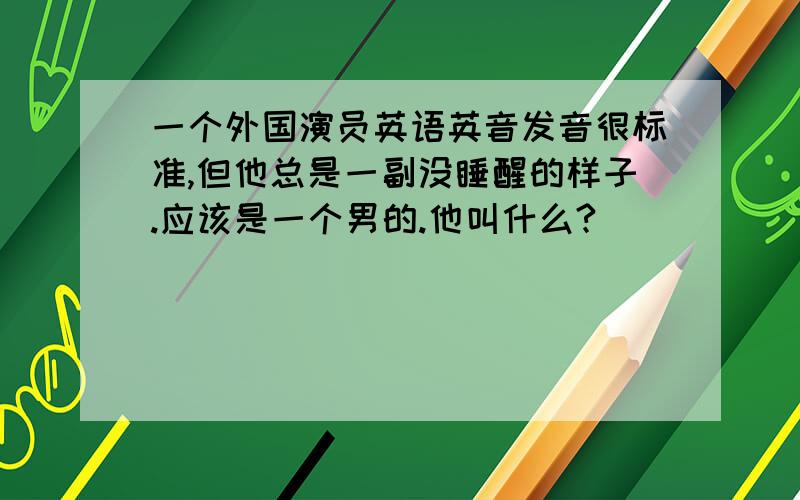 一个外国演员英语英音发音很标准,但他总是一副没睡醒的样子.应该是一个男的.他叫什么?