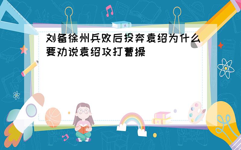 刘备徐州兵败后投奔袁绍为什么要劝说袁绍攻打曹操