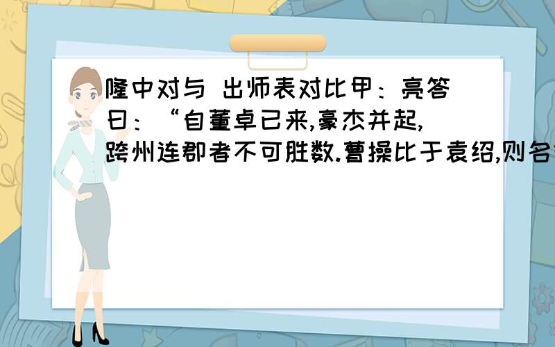 隆中对与 出师表对比甲：亮答曰：“自董卓已来,豪杰并起,跨州连郡者不可胜数.曹操比于袁绍,则名微而众寡.然操遂能克绍,以