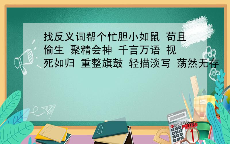 找反义词帮个忙胆小如鼠 苟且偷生 聚精会神 千言万语 视死如归 重整旗鼓 轻描淡写 荡然无存