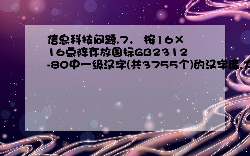 信息科技问题.7． 按16×16点阵存放国标GB2312-80中一级汉字(共3755个)的汉字库,大约需占存储空间___