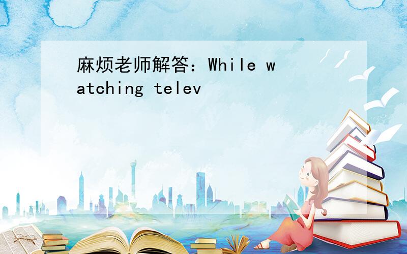 麻烦老师解答：While watching telev