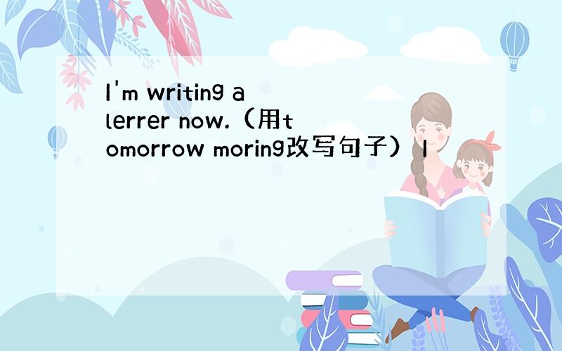 I'm writing a lerrer now.（用tomorrow moring改写句子） I