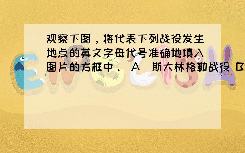 观察下图，将代表下列战役发生地点的英文字母代号准确地填入图片的方框中。 A．斯大林格勒战役 B．诺曼底登陆 C．攻克柏林