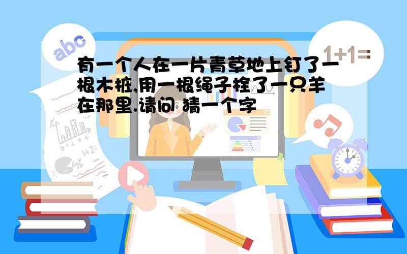 有一个人在一片青草地上钉了一根木桩,用一根绳子栓了一只羊在那里.请问 猜一个字