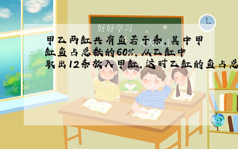 甲乙两缸共有鱼若干条,其中甲缸鱼占总数的60%,从乙缸中取出12条放入甲缸,这时乙缸的鱼占总数的4/1,甲缸原有鱼多少?