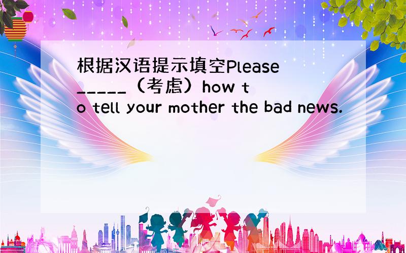 根据汉语提示填空Please_____（考虑）how to tell your mother the bad news.