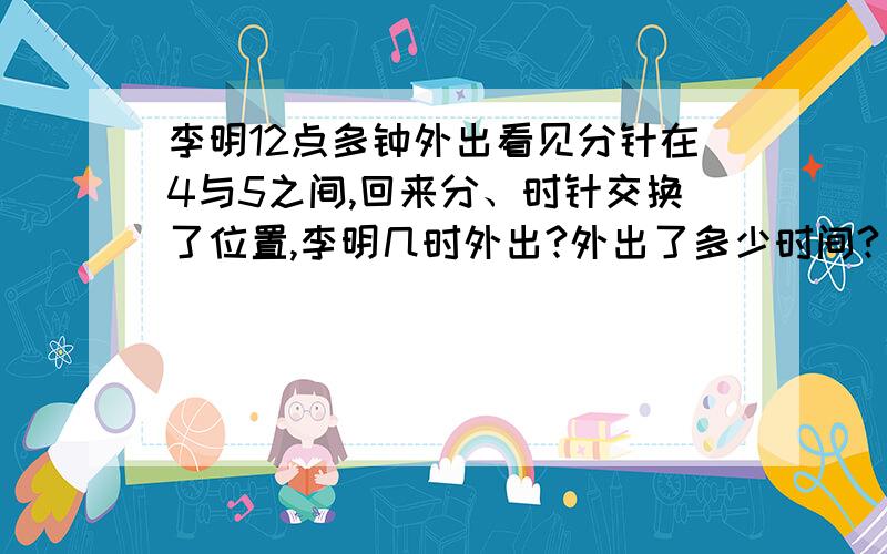 李明12点多钟外出看见分针在4与5之间,回来分、时针交换了位置,李明几时外出?外出了多少时间?