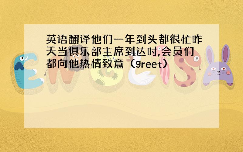 英语翻译他们一年到头都很忙昨天当俱乐部主席到达时,会员们都向他热情致意（greet）