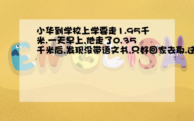 小华到学校上学要走1.95千米.一天早上,他走了0.35千米后,发现没带语文书,只好回家去取.这样他比平时