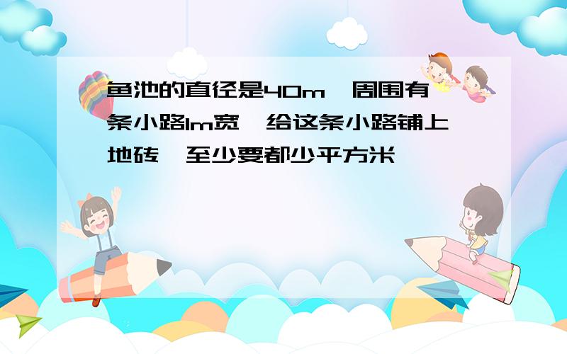 鱼池的直径是40m,周围有一条小路1m宽,给这条小路铺上地砖,至少要都少平方米