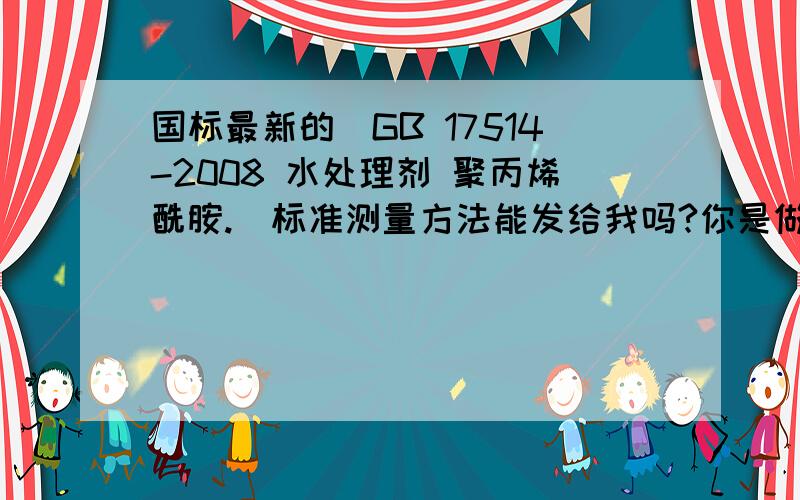 国标最新的（GB 17514-2008 水处理剂 聚丙烯酰胺.）标准测量方法能发给我吗?你是做什么行业的?