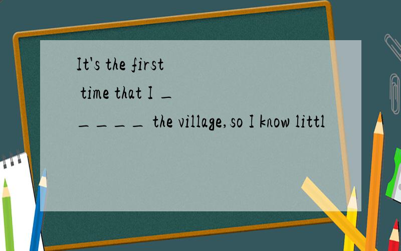 It's the first time that I _____ the village,so I know littl