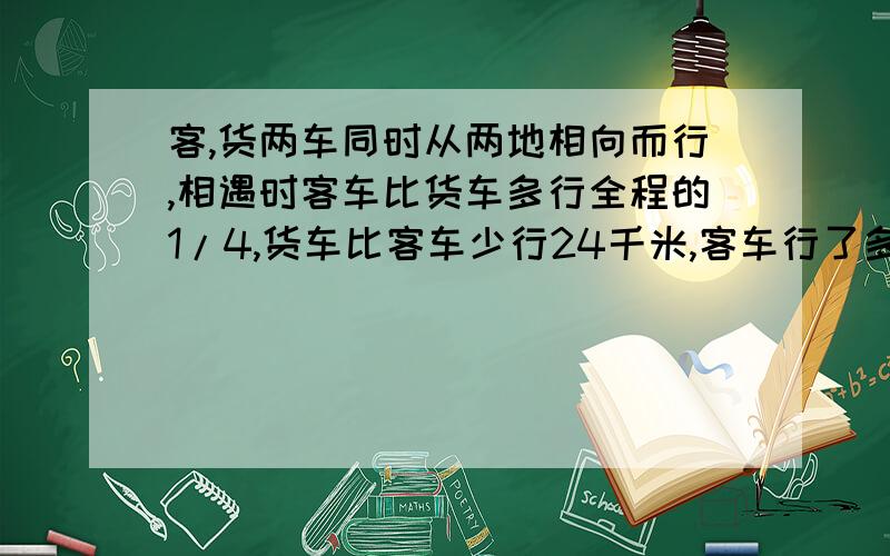 客,货两车同时从两地相向而行,相遇时客车比货车多行全程的1/4,货车比客车少行24千米,客车行了多少千米