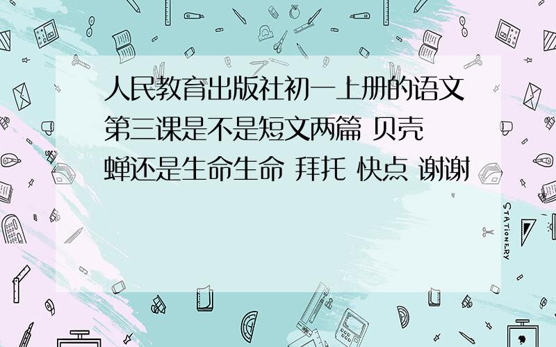 人民教育出版社初一上册的语文第三课是不是短文两篇 贝壳 蝉还是生命生命 拜托 快点 谢谢