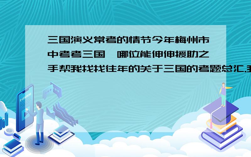 三国演义常考的情节今年梅州市中考考三国,哪位能伸伸援助之手帮我找找往年的关于三国的考题总汇.我要的是著名文段阅读题