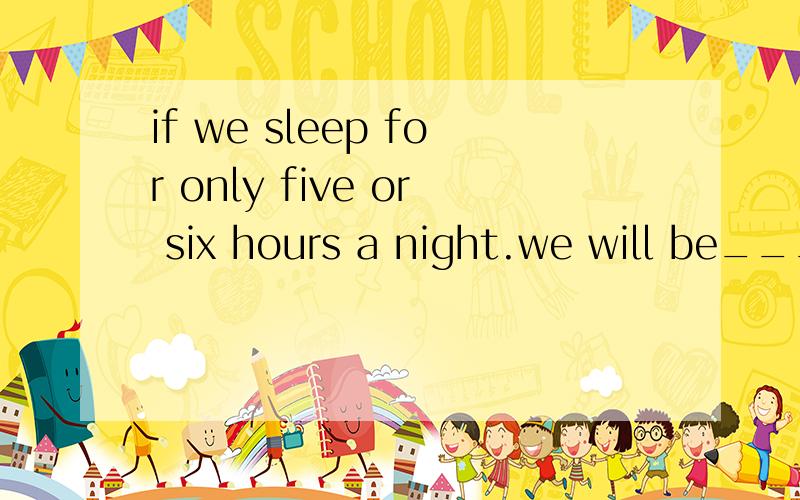 if we sleep for only five or six hours a night.we will be___