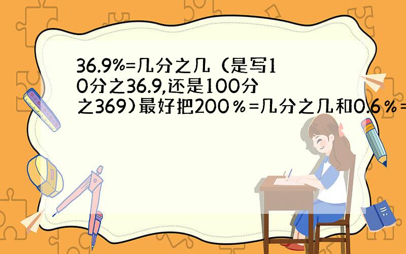 36.9%=几分之几（是写10分之36.9,还是100分之369)最好把200％=几分之几和0.6％=几分之几算一下算出