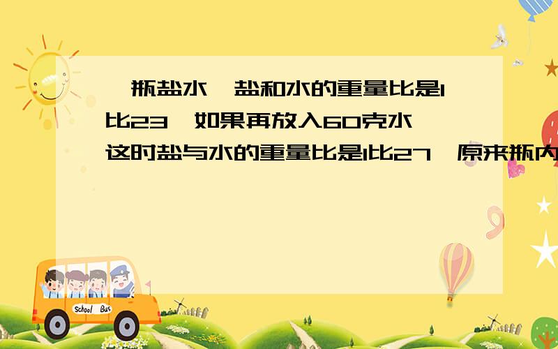 一瓶盐水,盐和水的重量比是1比23,如果再放入60克水,这时盐与水的重量比是1比27,原来瓶内盐重多少千克?