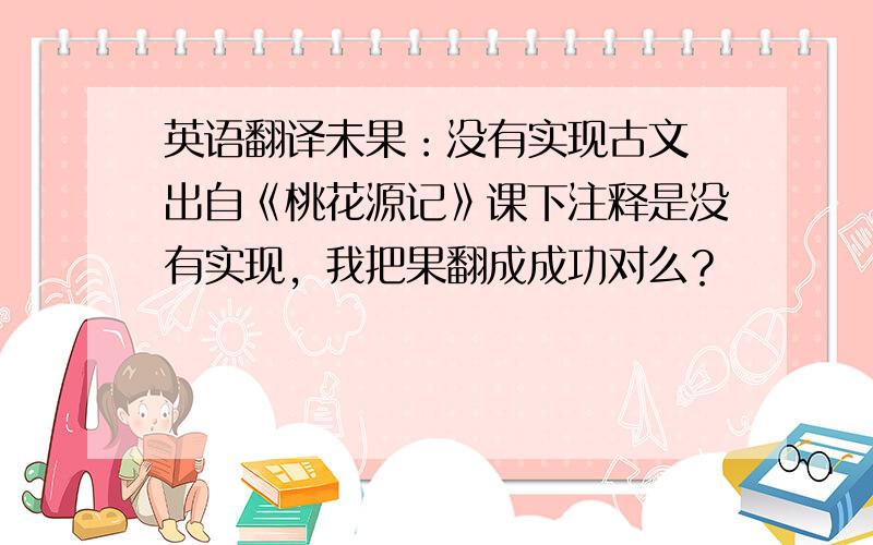 英语翻译未果：没有实现古文 出自《桃花源记》课下注释是没有实现，我把果翻成成功对么？