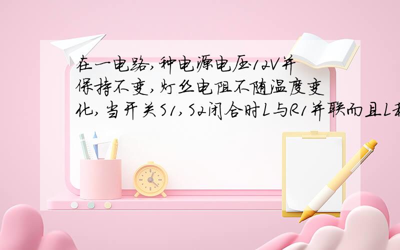 在一电路,种电源电压12V并保持不变,灯丝电阻不随温度变化,当开关S1,S2闭合时L与R1并联而且L和R1与R2并联,灯