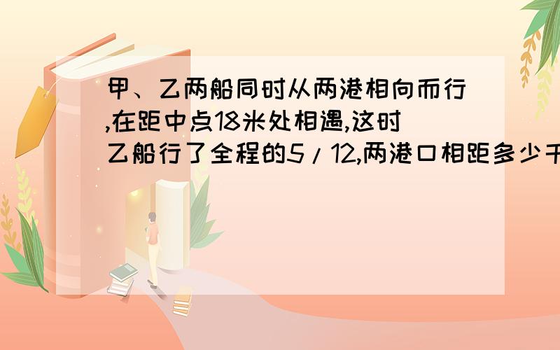 甲、乙两船同时从两港相向而行,在距中点18米处相遇,这时乙船行了全程的5/12,两港口相距多少千米?