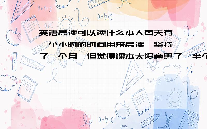 英语晨读可以读什么本人每天有一个小时的时间用来晨读,坚持了一个月,但觉得课本太没意思了,半个小时后就开始发呆了,大家有什