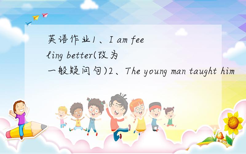 英语作业1、I am feeling better(改为一般疑问句)2、The young man taught him