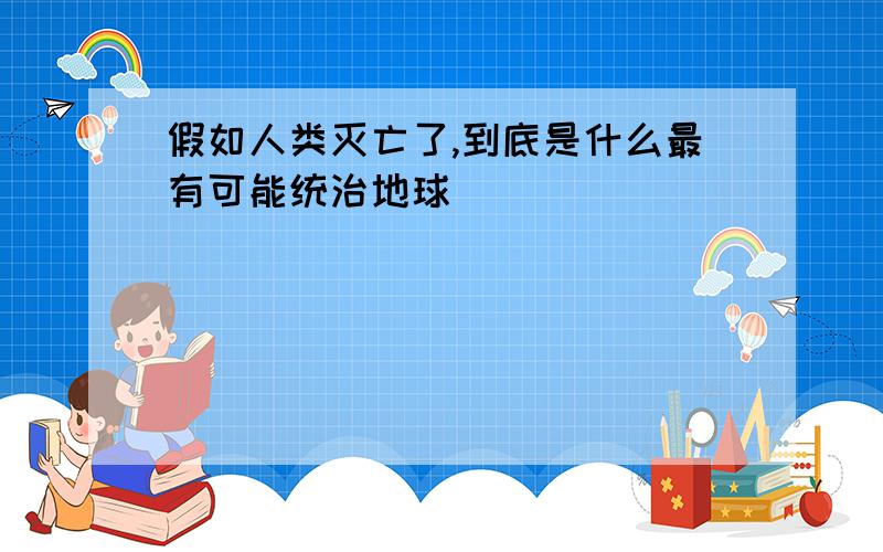 假如人类灭亡了,到底是什么最有可能统治地球