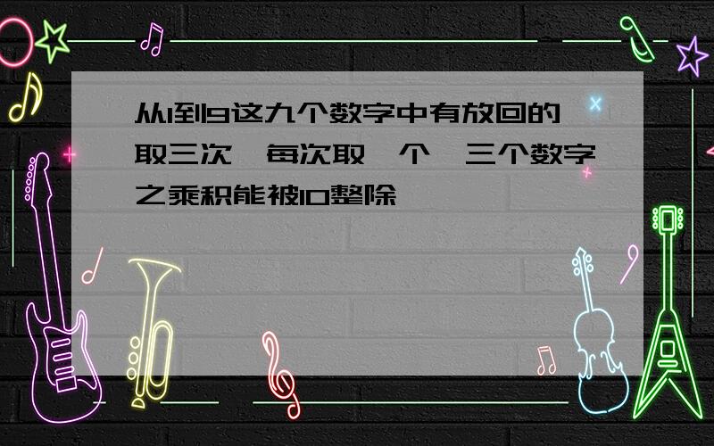 从1到9这九个数字中有放回的取三次,每次取一个,三个数字之乘积能被10整除